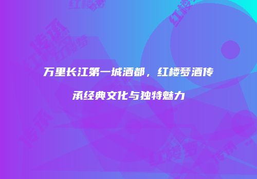 万里长江第一城酒都，红楼梦酒传承经典文化与独特魅力