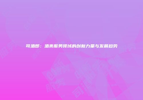司酒郎：酒类服务领域的创新力量与发展趋势