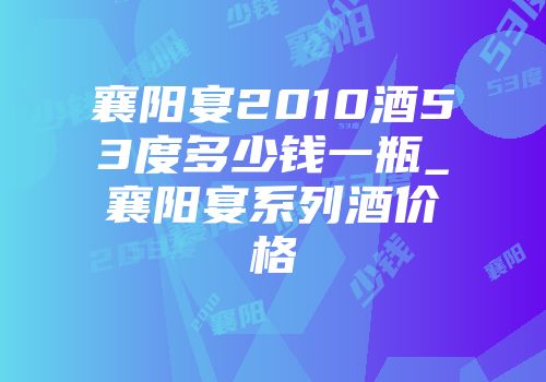 襄阳宴2010酒53度多少钱一瓶_襄阳宴系列酒价格