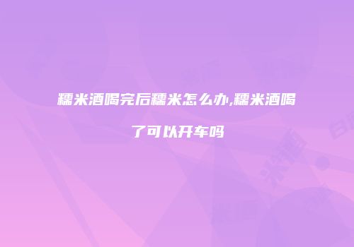 糯米酒喝完后糯米怎么办,糯米酒喝了可以开车吗