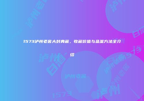 1573泸州老窖大封典藏，收藏价值与品鉴方法全介绍