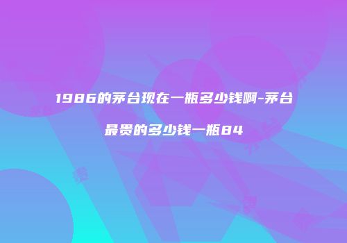 1986的茅台现在一瓶多少钱啊-茅台最贵的多少钱一瓶84