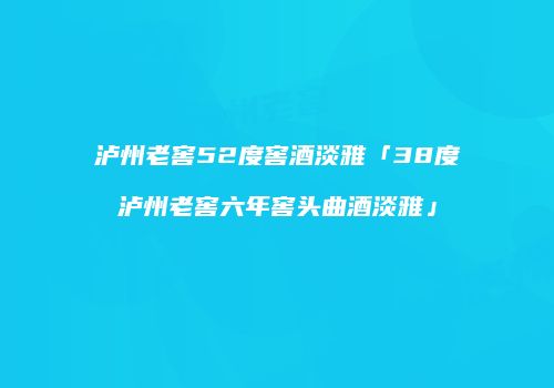 泸州老窖52度窖酒淡雅「38度泸州老窖六年窖头曲酒淡雅」