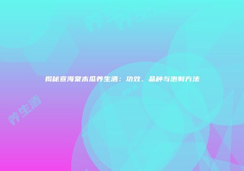 揭秘宣海棠木瓜养生酒：功效、品种与泡制方法