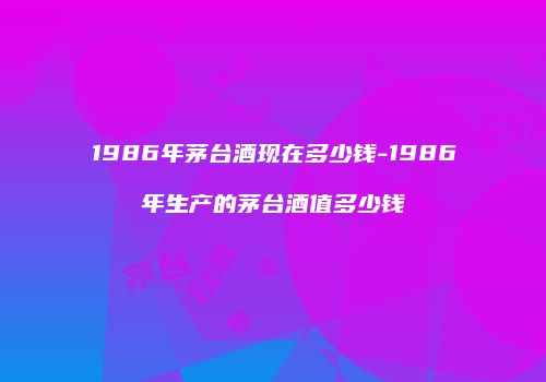 1986年茅台酒现在多少钱-1986年生产的茅台酒值多少钱