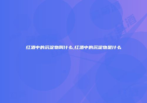 红酒中的沉淀物叫什么,红酒中的沉淀物是什么