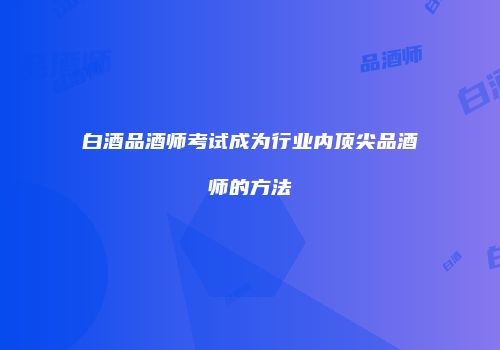 白酒品酒师考试成为行业内顶尖品酒师的方法