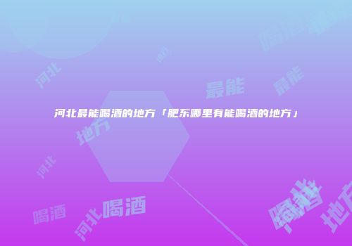 河北最能喝酒的地方「肥东哪里有能喝酒的地方」