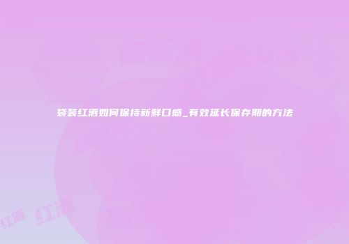 袋装红酒如何保持新鲜口感_有效延长保存期的方法