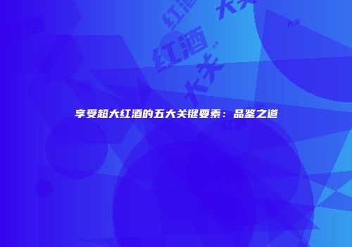 享受超大红酒的五大关键要素：品鉴之道