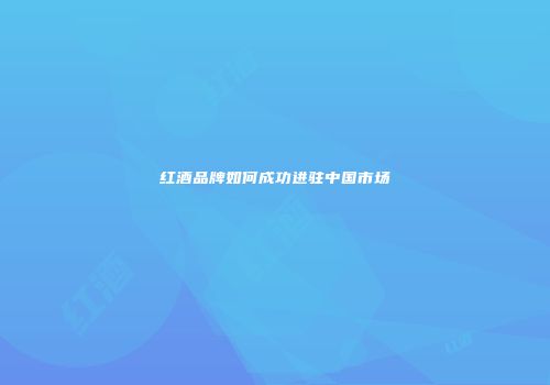 红酒品牌如何成功进驻中国市场