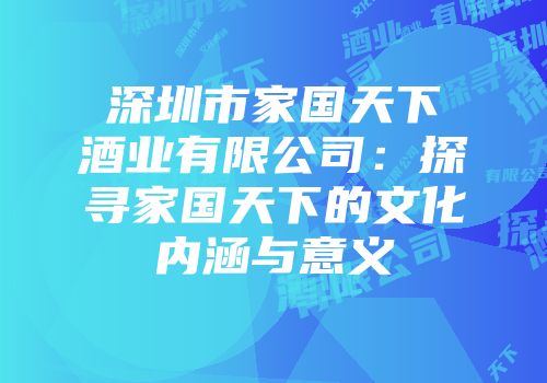 深圳市家国天下酒业有限公司：探寻家国天下的文化内涵与意义