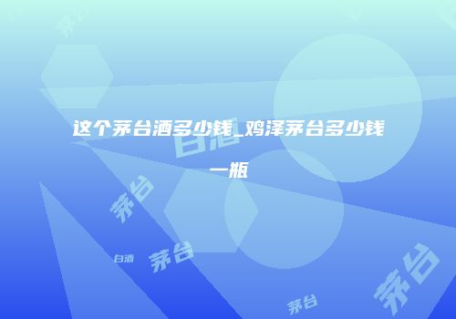 这个茅台酒多少钱_鸡泽茅台多少钱一瓶