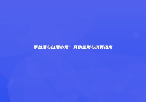 茅台酒与白酒市场：真伪鉴别与消费指南