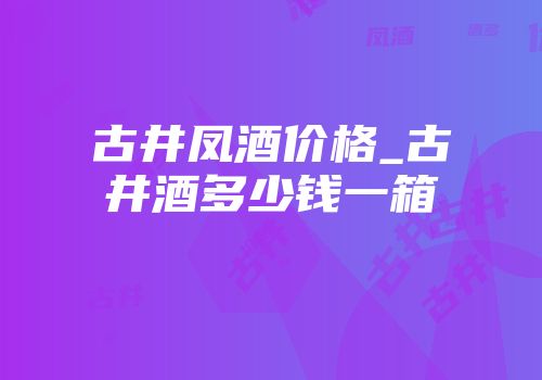 古井凤酒价格_古井酒多少钱一箱