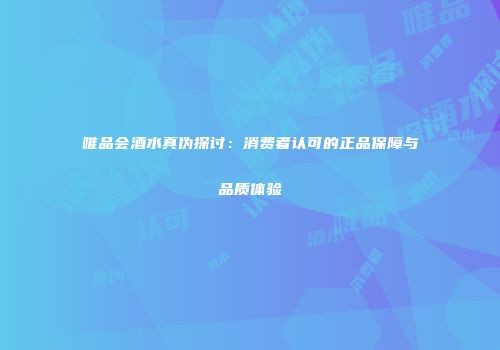 唯品会酒水真伪探讨：消费者认可的正品保障与品质体验