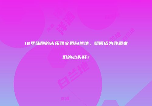12年陈酿的吉乐雅文邑白兰地，如何成为收藏家们的心头好？