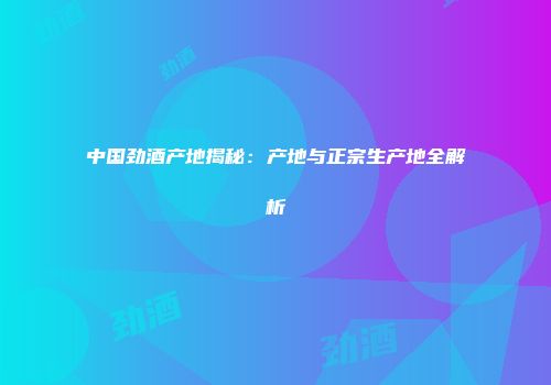 中国劲酒产地揭秘：产地与正宗生产地全解析