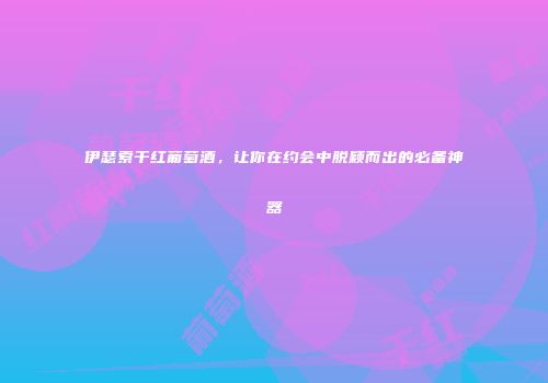 伊瑟索干红葡萄酒，让你在约会中脱颖而出的必备神器