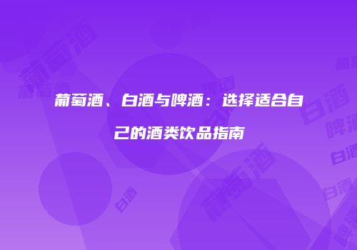 葡萄酒、白酒与啤酒：选择适合自己的酒类饮品指南