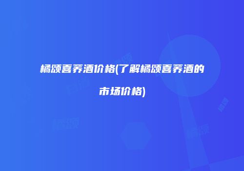 橘颂喜荞酒价格(了解橘颂喜荞酒的市场价格)