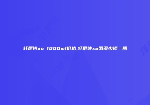轩尼诗xo 1000ml价格,轩尼诗xo酒多少钱一瓶