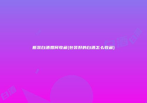 瓶装白酒如何收藏(包装好的白酒怎么收藏)