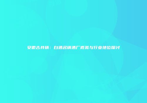 安徽古井镇：白酒名镇酒厂概览与行业地位探讨