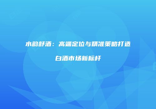 水韵舒酒：高端定位与精准策略打造白酒市场新标杆