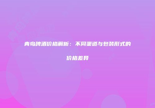 青岛啤酒价格解析：不同渠道与包装形式的价格差异