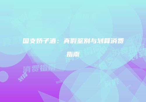 国支娇子酒：真假鉴别与划算消费指南