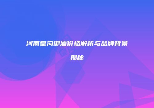 河南皇沟御酒价格解析与品牌背景揭秘