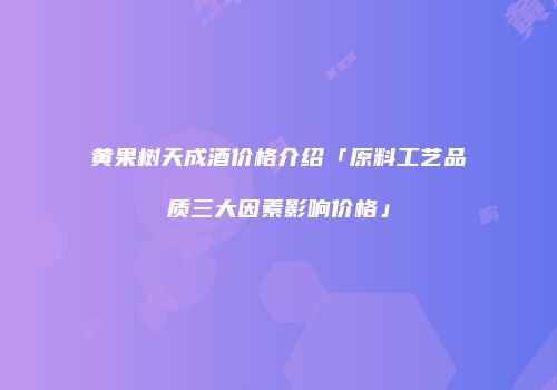 黄果树天成酒价格介绍「原料工艺品质三大因素影响价格」