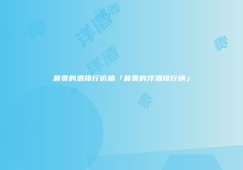最贵的酒排行价格「最贵的洋酒排行榜」