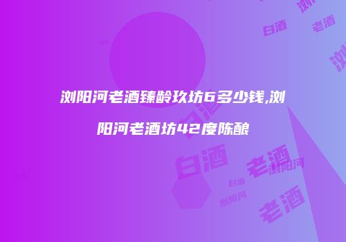 浏阳河老酒臻龄玖坊6多少钱,浏阳河老酒坊42度陈酿