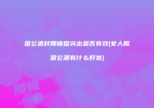 国公酒对腰椎盘突出是否有效(女人喝国公酒有什么好处)