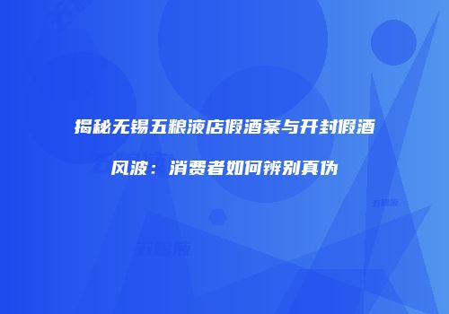 揭秘无锡五粮液店假酒案与开封假酒风波：消费者如何辨别真伪