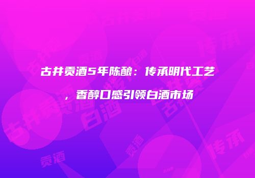古井贡酒5年陈酿：传承明代工艺，香醇口感引领白酒市场