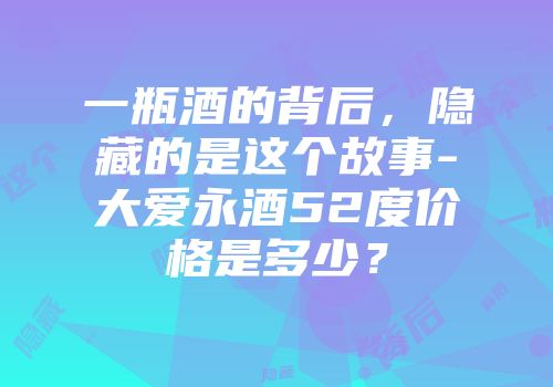一瓶酒的背后，隐藏的是这个故事-大爱永酒52度价格是多少？