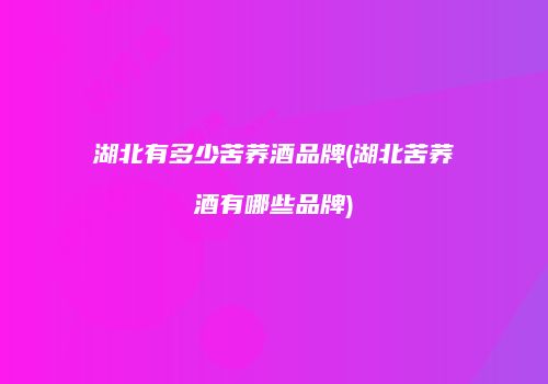 湖北有多少苦荞酒品牌(湖北苦荞酒有哪些品牌)