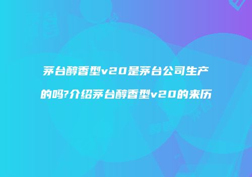 茅台醇香型v20是茅台公司生产的吗?介绍茅台醇香型v20的来历
