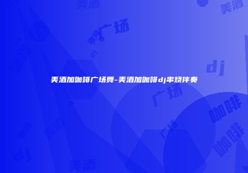 美酒加咖啡广场舞-美酒加咖啡dj串烧伴奏