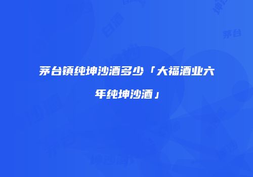 茅台镇纯坤沙酒多少「大福酒业六年纯坤沙酒」