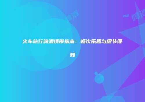 火车旅行啤酒携带指南：畅饮乐趣与细节须知