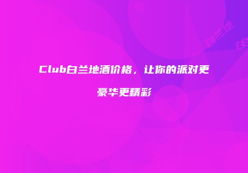 Club白兰地酒价格，让你的派对更豪华更精彩