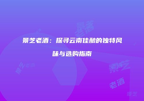 景芝老酒：探寻云南佳酿的独特风味与选购指南