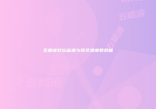 五粮液封坛藏酒与原浆酒度数揭秘