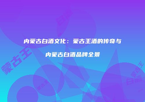 内蒙古白酒文化：蒙古王酒的传奇与内蒙古白酒品牌全景