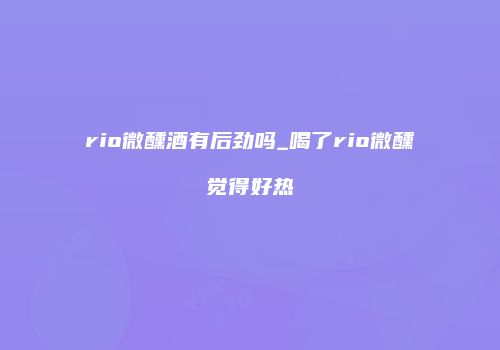 rio微醺酒有后劲吗_喝了rio微醺觉得好热