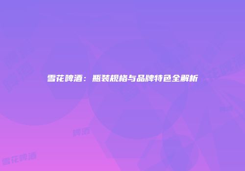 雪花啤酒：瓶装规格与品牌特色全解析